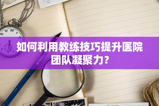如何利用教练技巧提升医院团队凝聚力？