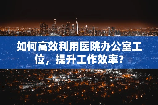 如何高效利用医院办公室工位，提升工作效率？