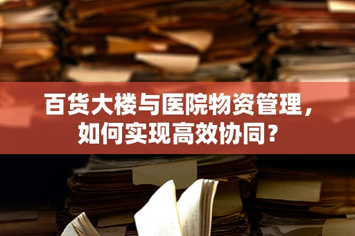 百货大楼与医院物资管理，如何实现高效协同？