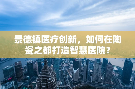 景德镇医疗创新，如何在陶瓷之都打造智慧医院？
