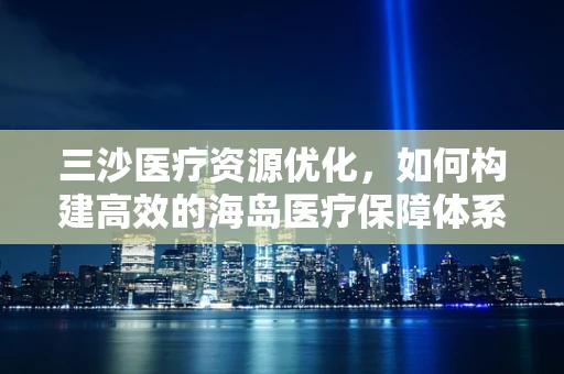 三沙医疗资源优化，如何构建高效的海岛医疗保障体系？