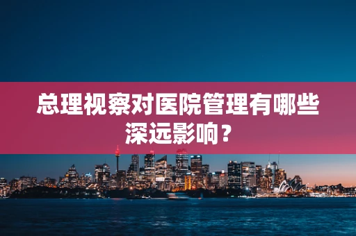 总理视察对医院管理有哪些深远影响？