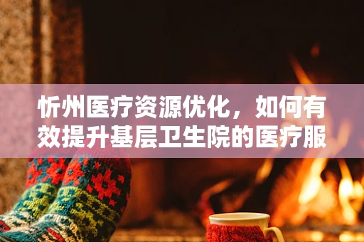 忻州医疗资源优化，如何有效提升基层卫生院的医疗服务与设施？