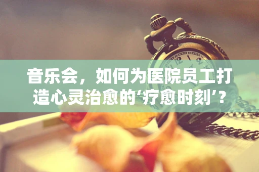 音乐会，如何为医院员工打造心灵治愈的‘疗愈时刻’？