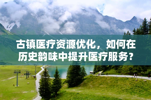 古镇医疗资源优化，如何在历史韵味中提升医疗服务？