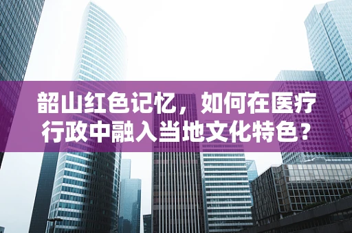 韶山红色记忆，如何在医疗行政中融入当地文化特色？