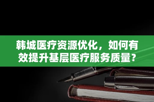 韩城医疗资源优化，如何有效提升基层医疗服务质量？