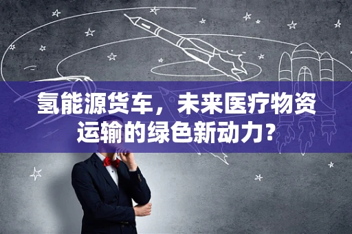 氢能源货车，未来医疗物资运输的绿色新动力？