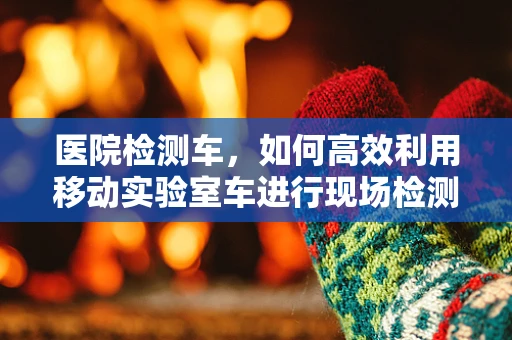 医院检测车，如何高效利用移动实验室车进行现场检测？