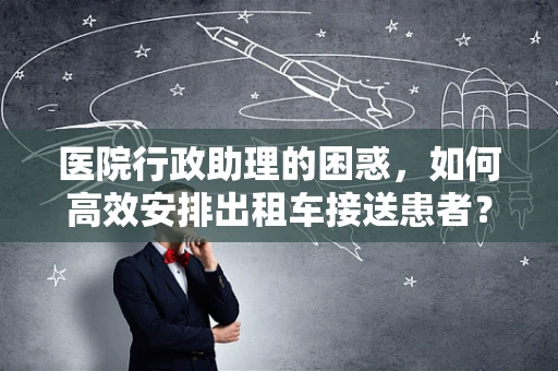 医院行政助理的困惑，如何高效安排出租车接送患者？