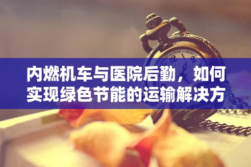 内燃机车与医院后勤，如何实现绿色节能的运输解决方案？