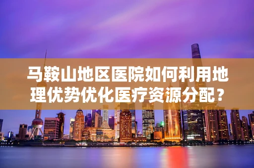 马鞍山地区医院如何利用地理优势优化医疗资源分配？