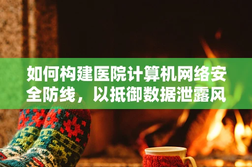 如何构建医院计算机网络安全防线，以抵御数据泄露风险？