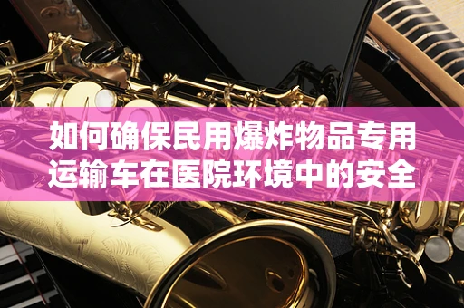 如何确保民用爆炸物品专用运输车在医院环境中的安全使用？