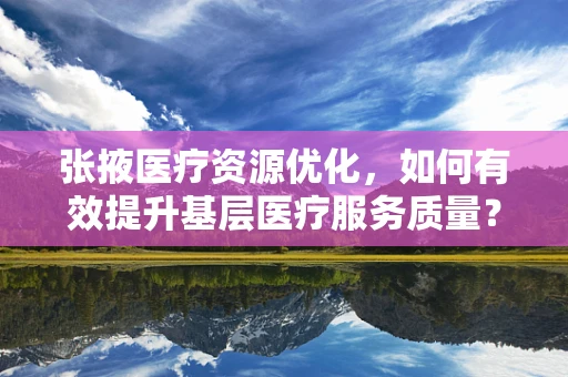 张掖医疗资源优化，如何有效提升基层医疗服务质量？