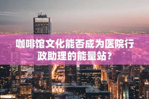 咖啡馆文化能否成为医院行政助理的能量站？