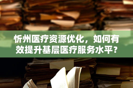 忻州医疗资源优化，如何有效提升基层医疗服务水平？