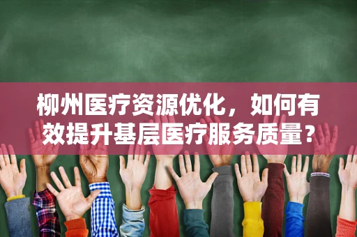 柳州医疗资源优化，如何有效提升基层医疗服务质量？