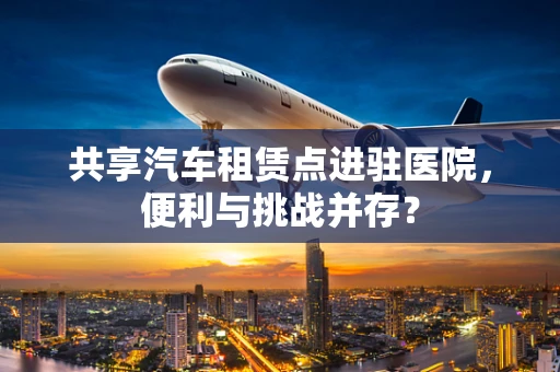 共享汽车租赁点进驻医院，便利与挑战并存？