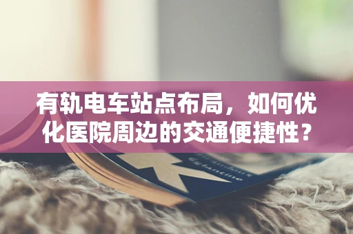 有轨电车站点布局，如何优化医院周边的交通便捷性？