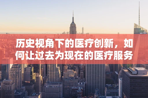 历史视角下的医疗创新，如何让过去为现在的医疗服务赋能？