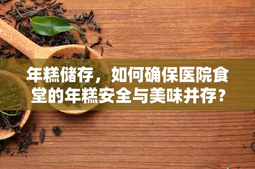 年糕储存，如何确保医院食堂的年糕安全与美味并存？