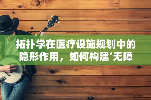 拓扑学在医疗设施规划中的隐形作用，如何构建‘无障碍’就医环境？