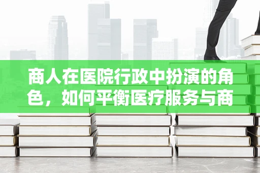 商人在医院行政中扮演的角色，如何平衡医疗服务与商业运营？