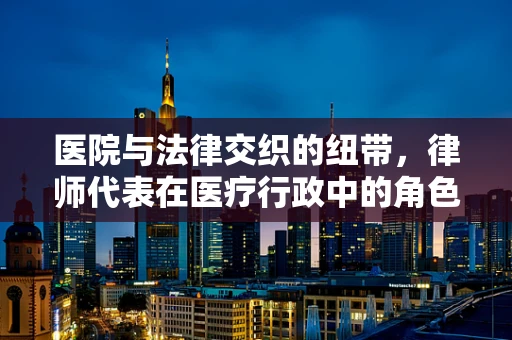 医院与法律交织的纽带，律师代表在医疗行政中的角色与挑战