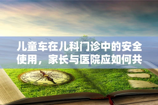 儿童车在儿科门诊中的安全使用，家长与医院应如何共筑安全防线？