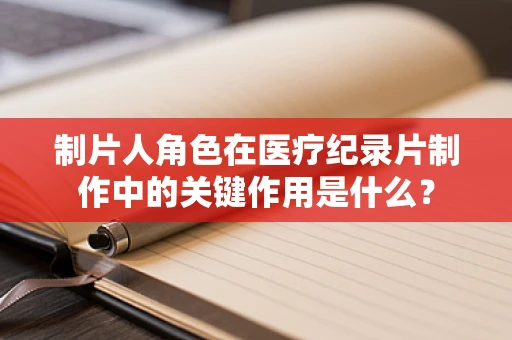 制片人角色在医疗纪录片制作中的关键作用是什么？