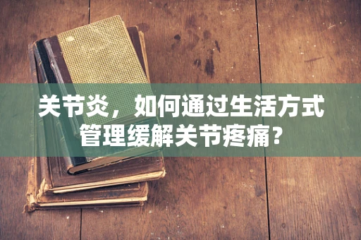 关节炎，如何通过生活方式管理缓解关节疼痛？