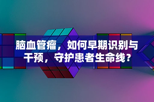 脑血管瘤，如何早期识别与干预，守护患者生命线？
