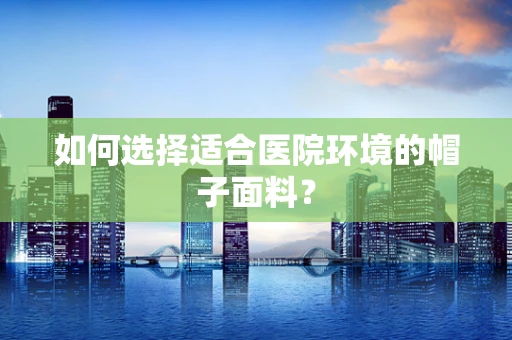 如何选择适合医院环境的帽子面料？