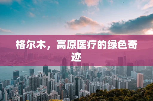 格尔木，高原医疗的绿色奇迹