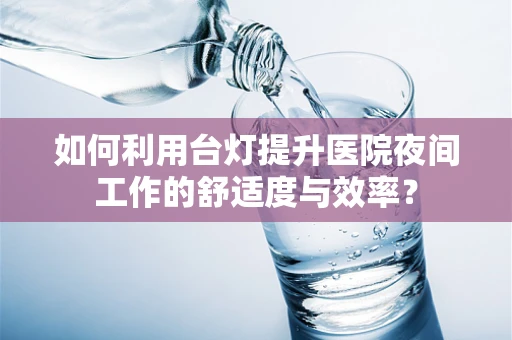 如何利用台灯提升医院夜间工作的舒适度与效率？
