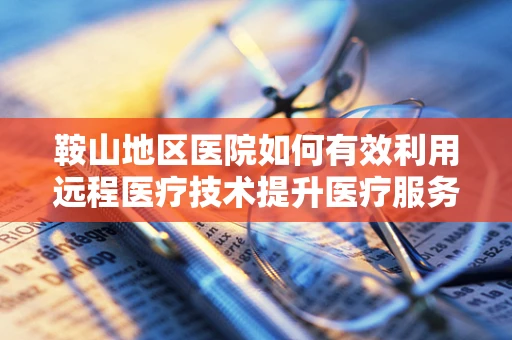 鞍山地区医院如何有效利用远程医疗技术提升医疗服务效率？