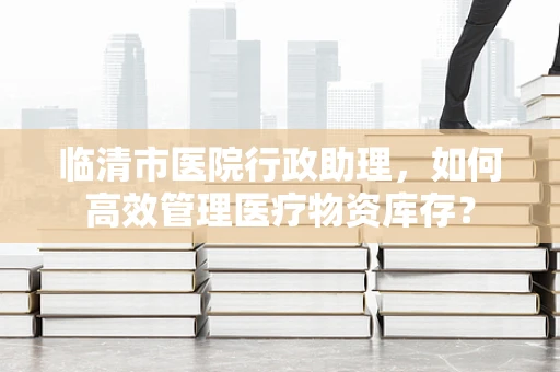 临清市医院行政助理，如何高效管理医疗物资库存？
