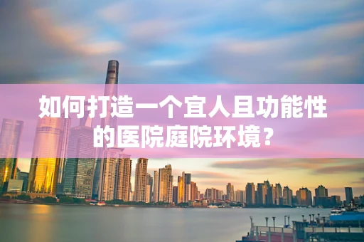 如何打造一个宜人且功能性的医院庭院环境？