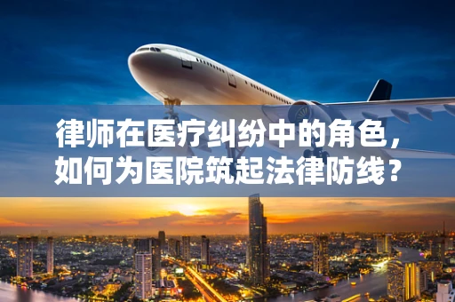 律师在医疗纠纷中的角色，如何为医院筑起法律防线？