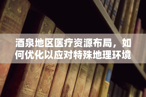 酒泉地区医疗资源布局，如何优化以应对特殊地理环境挑战？