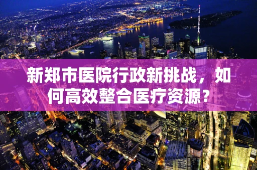 新郑市医院行政新挑战，如何高效整合医疗资源？