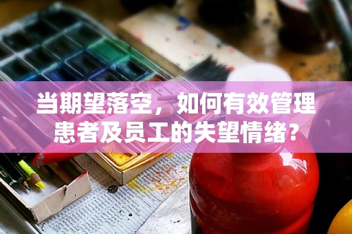 当期望落空，如何有效管理患者及员工的失望情绪？