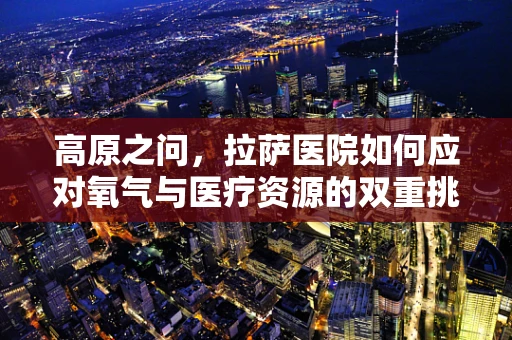 高原之问，拉萨医院如何应对氧气与医疗资源的双重挑战？