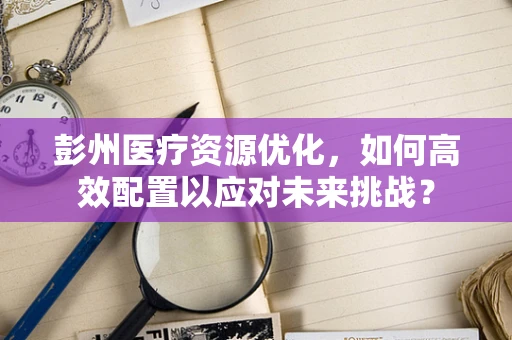 彭州医疗资源优化，如何高效配置以应对未来挑战？