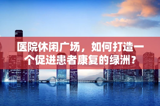 医院休闲广场，如何打造一个促进患者康复的绿洲？