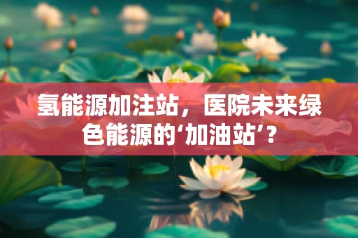氢能源加注站，医院未来绿色能源的‘加油站’？