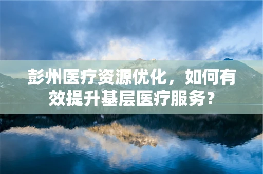 彭州医疗资源优化，如何有效提升基层医疗服务？