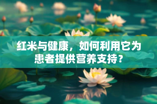 红米与健康，如何利用它为患者提供营养支持？