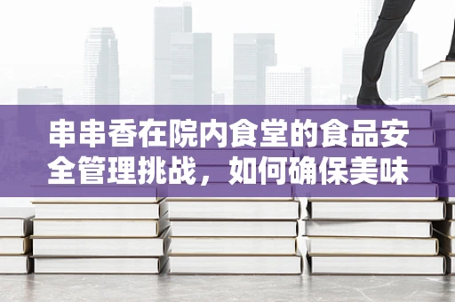 串串香在院内食堂的食品安全管理挑战，如何确保美味与安全并行？
